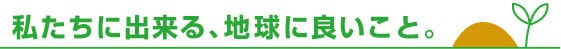 私たちに出来る、地球に良いこと。