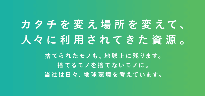 カタチを変え場所を変えて、人々に利用されてきた資源。捨てられたモノも、地球上に残ります。捨てるモノを捨てないモノに。当社は日々、地球環境を考えています。